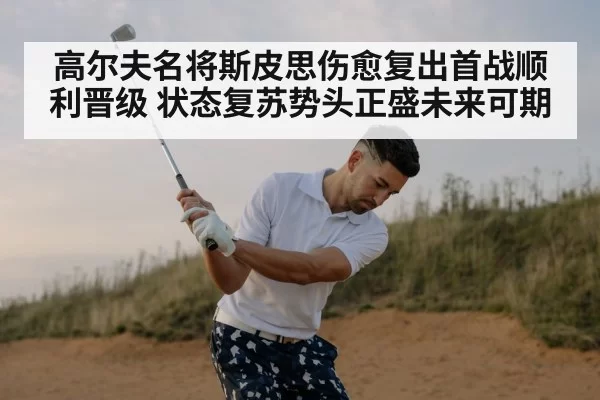 高尔夫名将斯皮思伤愈复出首战顺利晋级 状态复苏势头正盛未来可期