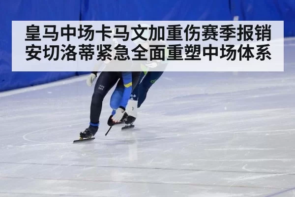 皇马中场卡马文加重伤赛季报销 安切洛蒂紧急全面重塑中场体系