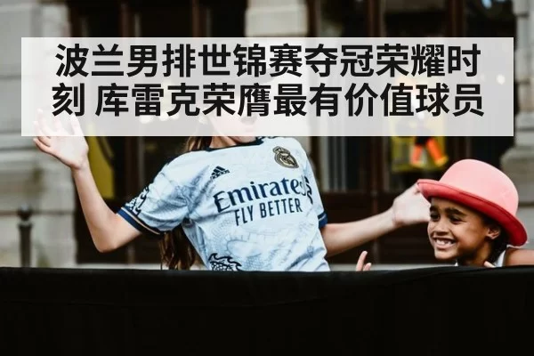 波兰男排世锦赛夺冠荣耀时刻 库雷克荣膺最有价值球员